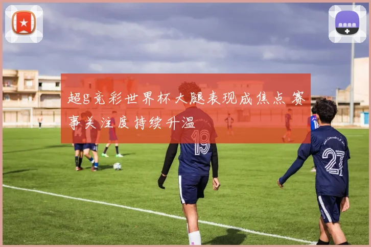 超g竞彩世界杯大腿表现成焦点 赛事关注度持续升温