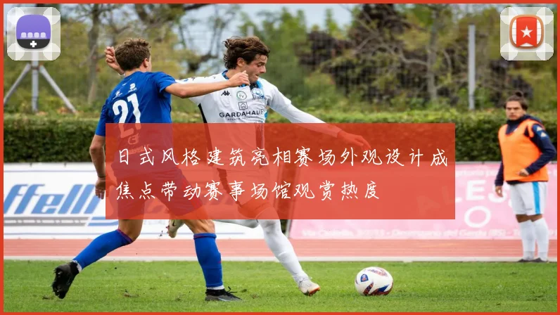 日式风格建筑亮相赛场外观设计成焦点带动赛事场馆观赏热度