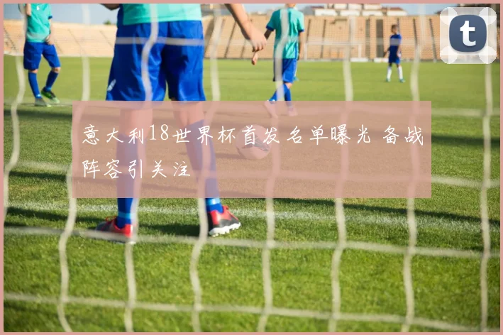 意大利18世界杯首发名单曝光 备战阵容引关注
