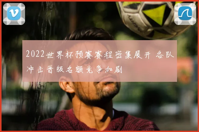 2022世界杯预赛赛程密集展开 各队冲击晋级名额竞争加剧